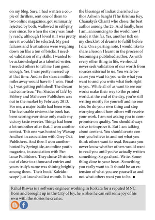 Rahul Biswas is a software engineer working in Kolkata for a reputed MNC.
Born and brought up in the City of Joy, he wishes he can sell some joy of his
own with the stories he creates.
on my blog. Sure, I had written a cou-
ple of thrillers, sent one of them to
two online magazines, got summarily
rejected by both, wallowed in self-pity
ever since. So when the story was final-
ly ready, although I loved it, I was pretty
sure it wouldn’t be selected. My past
failures and frustrations were weighing
down on like a ton of bricks. I need-
ed validation of my skills. I wanted to
be acknowledged as a talented writer.
I needed others to tell me I am good
enough. Yes. I was pretty messed up
at that time. And as the stars a million
miles away would have it- I won. Final-
ly, I was getting published! The dream
had come true. ‘Ten Shades of Life’ by
Fablery and Mahaveer Publishers was
out in the market by February 2013.
For me, a major battle had been won.
The favourable reviews the book has
been scoring ever since only made my
victory taste sweeter. Things had been
a lot smoother after that. I won another
contest. This one was hosted by Wassup
Andheri in association with Grey Oak
Publishers. And then I won another-
hosted by Springtide, an online youth
magazine, in association with Par-
lance Publishers. They chose 25 stories
out of close to a thousand entries and
yours truly’s name was shining brightly
among them. Their book ‘Kaleido-
scope’ just launched last month. It has
the blessings of India’s cherished au-
thor Ashwin Sanghi (The Krishna Key,
Chanakya’s Chant) who chose the best
author among the 25. And finally, here
I am, announcing to the world how I
made it this far. Yes, another tick on
my checklist of dreams to fulfill before
I die. On a parting note, I would like to
share a lesson I learnt in the process of
becoming a published author. As with
every other thing in life, we should
never seek validation of our worth from
sources external to us. You write be-
cause you want to, you write what you
want to and you write what feels right
to you. While all of us want to see our
works make their way to the printed
world, at the end of the day, you’re still
writing mostly for yourself and no one
else. So do your own thing and stop
worrying about how others will receive
your work. I am not asking you to com-
promise on quality. You should always
strive to improve it. But I am talking
about content. You should create con-
tent you believe in and not what you
think others want to read. Because you
never know whether others would want
to read you until you’ve actually written
something. So go ahead. Write. Some-
thing close to your heart. Something
you really want to. It should be an ex-
tension of what you see yourself as and
not what others want you to be.
 