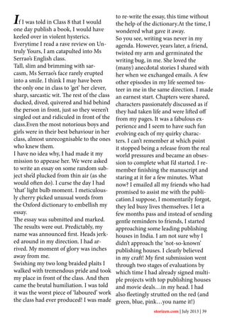 If I was told in Class 8 that I would
one day publish a book, I would have
keeled over in violent hysterics.
Everytime I read a rave review on Un-
truly Yours, I am catapulted into Ms
Serrao’s English class.
Tall, slim and brimming with sar-
casm, Ms Serrao’s face rarely erupted
into a smile. I think I may have been
the only one in class to ‘get’ her clever,
sharp, sarcastic wit. The rest of the class
ducked, dived, quivered and hid behind
the person in front, just so they weren’t
singled out and ridiculed in front of the
class.Even the most notorious boys and
girls were in their best behaviour in her
class, almost unrecognisable to the ones
who knew them.
I have no idea why, I had made it my
mission to appease her. We were asked
to write an essay on some random sub-
ject she’d plucked from thin air (as she
would often do). I curse the day I had
‘that’ light bulb moment. I meticulous-
ly cherry picked unusual words from
the Oxford dictionary to embellish my
essay.
The essay was submitted and marked.
The results were out. Predictably, my
name was announced first. Heads jerk-
ed around in my direction. I had ar-
rived. My moment of glory was inches
away from me.
Swishing my two long braided plaits I
walked with tremendous pride and took
my place in front of the class. And then
came the brutal humiliation. I was told
it was the worst piece of ‘laboured’ work
the class had ever produced! I was made
to re-write the essay, this time without
the help of the dictionary.At the time, I
wondered what gave it away.
So you see, writing was never in my
agenda. However, years later, a friend,
twisted my arm and germinated the
writing bug, in me. She loved the
(many) anecdotal stories I shared with
her when we exchanged emails. A few
other episodes in my life seemed tos-
teer in me in the same direction. I made
an earnest start. Chapters were shared,
characters passionately discussed as if
they had taken life and were lifted off
from my pages. It was a fabulous ex-
perience and I seem to have such fun
evolving each of my quirky charac-
ters. I can’t remember at which point
it stopped being a release from the real
world pressures and became an obses-
sion to complete what I’d started. I re-
member finishing the manuscript and
staring at it for a few minutes. What
now? I emailed all my friends who had
promised to assist me with the publi-
cation.I suppose, I momentarily forgot,
they led busy lives themselves. I let a
few months pass and instead of sending
gentle reminders to friends, I started
approaching some leading publishing
houses in India. I am not sure why I
didn’t approach the ‘not-so-known’
publishing houses. I clearly believed
in my craft! My first submission went
through two stages of evaluations by
which time I had already signed multi-
ple projects with top publishing houses
and movie deals…in my head. I had
also fleetingly strutted on the red (and
green, blue, pink…you name it!)
storizen.com | July 2013 | 39
 