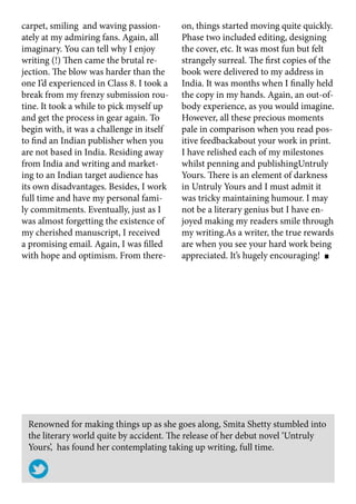 Renowned for making things up as she goes along, Smita Shetty stumbled into
the literary world quite by accident. The release of her debut novel ‘Untruly
Yours’,  has found her contemplating taking up writing, full time.
carpet, smiling and waving passion-
ately at my admiring fans. Again, all
imaginary. You can tell why I enjoy
writing (!) Then came the brutal re-
jection. The blow was harder than the
one I’d experienced in Class 8. I took a
break from my frenzy submission rou-
tine. It took a while to pick myself up
and get the process in gear again. To
begin with, it was a challenge in itself
to find an Indian publisher when you
are not based in India. Residing away
from India and writing and market-
ing to an Indian target audience has
its own disadvantages. Besides, I work
full time and have my personal fami-
ly commitments. Eventually, just as I
was almost forgetting the existence of
my cherished manuscript, I received
a promising email. Again, I was filled
with hope and optimism. From there-
on, things started moving quite quickly.
Phase two included editing, designing
the cover, etc. It was most fun but felt
strangely surreal. The first copies of the
book were delivered to my address in
India. It was months when I finally held
the copy in my hands. Again, an out-of-
body experience, as you would imagine.
However, all these precious moments
pale in comparison when you read pos-
itive feedbackabout your work in print.
I have relished each of my milestones
whilst penning and publishingUntruly
Yours. There is an element of darkness
in Untruly Yours and I must admit it
was tricky maintaining humour. I may
not be a literary genius but I have en-
joyed making my readers smile through
my writing.As a writer, the true rewards
are when you see your hard work being
appreciated. It’s hugely encouraging!
 