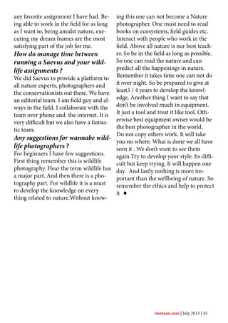 any favorite assignment I have had. Be-
ing able to work in the field for as long
as I want to, being amidst nature, exe-
cuting my dream frames are the most
satisfying part of the job for me.
How do manage time between
running a Saevus and your wild-
life assignments ?
We did Saevus to provide a platform to
all nature experts, photographers and
the conservationists out there. We have
an editorial team. I am field guy and al-
ways in the field. I collaborate with the
team over phone and the internet. It is
very difficult but we also have a fantas-
tic team.
Any suggestions for wannabe wild-
life photographers ?
For beginners I have few suggestions.
First thing remember this is wildlife
photography. Hear the term wildlife has
a major part. And then there is a pho-
tography part. For wildlife it is a must
to develop the knowledge on every
thing related to nature.Without know-
ing this one can not become a Nature
photographer. One must need to read
books on ecosystems, field guides etc.
Interact with people who work in the
field. Above all nature is our best teach-
er. So be in the field as long as possible.
So one can read the nature and can
predict all the happenings in nature.
Remember it takes time one can not do
it over night. So be prepared to give at
least3 / 4 years to develop the knowl-
edge. Another thing I want to say that
don’t be involved much in equipment.
It just a tool and treat it like tool. Oth-
erwise best equipment owner would be
the best photographer in the world.
Do not copy others work. It will take
you no where. What is done we all have
seen it . We don’t want to see them
again.Try to develop your style. Its diffi-
cult but keep trying. It will happen one
day. And lastly nothing is more im-
portant than the wellbeing of nature. So
remember the ethics and help to protect
it
storizen.com | July 2013 | 45
 