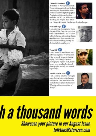 Debarshi Goswami
A student of Photojournalism &
Travel photography from Kolkata,
pursuing his dream to became a
professional travel photographer.
Practicing photography vigor-
ously for last 1.5 yrs. Main area of
shooting are people, their differ-
ent rituals & events. Landscape & cloudscape.
Nilesh Bhange
I am enjoying photography from
the year 2005. Over the period of
time I realized that I like to shoot
subjects having interesting shapes
& colors more than story & con-
tent so I am working mostly on
abstract photography now.
Vimal VP
I am a native of Kerala and am a
software engineer by profession.
I like to try all genre of photog-
raphy. Even though I started
photography 5 years back, I only
have a very small collection of
photographs, mainly because of
my laziness.
Partha Pratim Saha
I am a serious amateur photogra-
pher. Special interest in human
and nature. I am a member of a
Kolkata based photoclub named
“Photographic Association of
Bengal”.
 