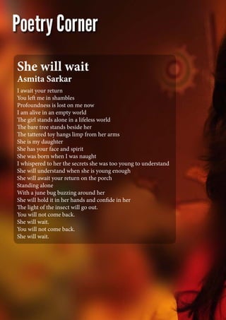 I await your return
You left me in shambles
Profoundness is lost on me now
I am alive in an empty world
The girl stands alone in a lifeless world
The bare tree stands beside her
The tattered toy hangs limp from her arms
She is my daughter
She has your face and spirit
She was born when I was naught
I whispered to her the secrets she was too young to understand
She will understand when she is young enough
She will await your return on the porch
Standing alone
With a june bug buzzing around her
She will hold it in her hands and confide in her
The light of the insect will go out.
You will not come back.
She will wait.
You will not come back.
She will wait.
She will wait
Asmita Sarkar
 