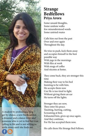 A student by profession,a blog-
ger by choice, a new book-addict,
a dreamer and a dance-lover and
someone who is yet to find her true
calling in life and is not willing to
settle down until she finds out.
Some unsaid thoughts,
Some undone walks
few misunderstood words
Some untried routes
Calls him out from the past
Over and over again
Throughout the day.
He tries to push, kick them away
and occupies himself in the best
possible way
With jogs in the mornings
With files at work
With mugs of coffee
And sitcoms at home.
They come back, they are stronger this
time
Making their way to his bed
Insisting to be with him.
He accepts them now
Coz He is too tired to fight.
Without giving them an ear
He turns off the lights.
Stronger they are now,
They enter his peace.
Taunting, hurting, cutting,
Screaming at him.
Exhausted him, gives up once again.
And they continue,
For He has accepted them now.
He calls them His Strange Bed Fellows.
Strange
Bedfellows
Priya Arora
 