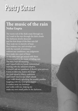 The music of the rain
Neha Gupta
The warm red of the dusk seeps through me
As I soak in the rays through the dark clouds
The darkness slowly descends
and the first drops of the blue rain fall
They soak me in eternity of hope
they embrace me, and envelope me
with the warmth of existence
without any conditions, any judgments
they make me a part of them
As my salty tears get mixed with them
I loose myself in the music of falling rain
The time loses all meaning
and I stand with my hands outstretched
moving with the unknown rhythm
It doesn’t ask any questions, It doesn’t give answers
It just soothes me, makes me forget
the road ahead is blurry, unknown
and I don’t want to see what’s ahead
I just walk slowly, splashing the muddy puddles
laughing with the tired green leaves
It washes away my footsteps
and walks with me, helping me
make my own small paths in the darkness..
 
