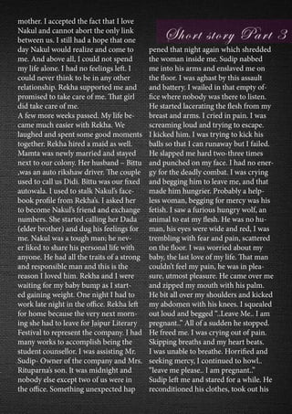mother. I accepted the fact that I love
Nakul and cannot abort the only link
between us. I still had a hope that one
day Nakul would realize and come to
me. And above all, I could not spend
my life alone. I had no feelings left. I
could never think to be in any other
relationship. Rekha supported me and
promised to take care of me. That girl
did take care of me.
A few more weeks passed. My life be-
came much easier with Rekha. We
laughed and spent some good moments
together. Rekha hired a maid as well.
Mamta was newly married and stayed
next to our colony. Her husband – Bittu
,was an auto rikshaw driver. The couple
used to call us Didi. Bittu was our fixed
autowala. I used to stalk Nakul’s face-
book profile from Rekha’s. I asked her
to become Nakul’s friend and exchange
numbers. She started calling her Dada
(elder brother) and dug his feelings for
me. Nakul was a tough man; he nev-
er liked to share his personal life with
anyone. He had all the traits of a strong
and responsible man and this is the
reason I loved him. Rekha and I were
waiting for my baby bump as I start-
ed gaining weight. One night I had to
work late night in the office. Rekha left
for home because the very next morn-
ing she had to leave for Jaipur Literary
Festival to represent the company. I had
many works to accomplish being the
student counsellor. I was assisting Mr.
Sudip- Owner of the company and Mrs.
Rituparna’s son. It was midnight and
nobody else except two of us were in
the office. Something unexpected hap
pened that night again which shredded
the woman inside me. Sudip nabbed
me into his arms and enslaved me on
the floor. I was aghast by this assault
and battery. I wailed in that empty of-
fice where nobody was there to listen.
He started lacerating the flesh from my
breast and arms. I cried in pain. I was
screaming loud and trying to escape.
I kicked him. I was trying to kick his
balls so that I can runaway but I failed.
He slapped me hard two-three times
and punched on my face. I had no ener-
gy for the deadly combat. I was crying
and begging him to leave me, and that
made him hungrier. Probably a help-
less woman, begging for mercy was his
fetish. I saw a furious hungry wolf, an
animal to eat my flesh. He was no hu-
man, his eyes were wide and red, I was
trembling with fear and pain, scattered
on the floor. I was worried about my
baby, the last love of my life. That man
couldn’t feel my pain, he was in plea-
sure, utmost pleasure. He came over me
and zipped my mouth with his palm.
He bit all over my shoulders and kicked
my abdomen with his knees. I squealed
out loud and begged “..Leave Me.. I am
pregnant..” All of a sudden he stopped.
He freed me. I was crying out of pain.
Skipping breaths and my heart beats.
I was unable to breathe. Horrified and
seeking mercy, I continued to howl..
“leave me please.. I am pregnant..”
Sudip left me and stared for a while. He
reconditioned his clothes, took out his
 