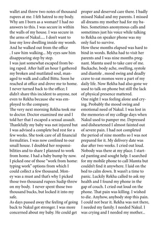 wallet and threw two notes of thousand
rupees at me. I felt hatred to my body.
Why am I born as a woman? I had no
answers to this. I was secure in within
the walls of my house. I was secure in
the arms of Nakul..... I don’t want to
lose my love dwelling inside my womb.
And he walked out from the office
. I saw him walking... My eyes saw him
disappearing step by step.
I was just somewhat escaped from be-
ing raped. After half an hour I gathered
my broken and mutilated soul, man-
aged to walk and called Bittu. Soon he
reached at office and drove me to home.
I never turned back to the office; I
didn’t share this incident to anyone, not
even to Rekha because she was em-
ployed to the company.
The very next morning Rekha took me
to doctor. Doctor examined me and I
told her that I escaped a sexual assault.
Thankfully my baby was not injured but
I was advised a complete bed rest for a
few weeks. She took care of all financial
formalities. I was now confined to our
small house. I doubled her responsi-
bilities and to share I planned to work
from home. I had a baby bump by now.
I picked one of those “work from home:
typing work” options from which I
could collect a few thousand. Mon-
ey was a must and that’s why I picked
those two thousand rupees Sudip threw
on my body. I never spent those two
thousand bucks, but locked it into my
safe.
As days passed away the feeling of going
back to Nakul got stronger. I was more
concerned about my baby. He could get
proper and deserved care there. I badly
missed Nakul and my parents. I missed
all dreams my mother had for my ba-
bies. Sometimes anonymous calls and
sometimes just his voice while talking
to Rekha on speaker phone was my
only fuel to survive.
How these months elapsed was hard to
bind in words. Rekha had to visit her
parents and I was nine months preg-
nant. Mamta used to take care of me.
Backache, body ache, swelling, systole
and diastole , mood swing and deadly
crave to eat momos were a part of my
daily life. Now Rekha had also gone we
used to talk on phone but still the lack
of physical presence mattered.
One night I was feeling alone and cry-
ing. Probably the mood swing and
emotional need of Nakul. I was lost in
the memories of my college days when
Nakul used to pamper me. Depressed
and disheartened I almost fainted out
of severe pain. I had not completed
the period of nine months so I was not
prepared for it. My delivery date was
due after two weeks. I cried out loud.
Nobody was there at my place. I start-
ed panting and sought help. I searched
for my mobile phone to call Mamta but
couldn’t find it anywhere. I laid on the
bed to calm down. It wasn’t a time to
panic. Luckily Rekha called to ask my
health and I found my phone in the
gap of couch. I cried out loud on the
phone. That pain was killing. I wished
to die. Anyhow, anybody stop this pain.
I could not bear it. Rekha was not there,
I needed my family. I needed Nakul. I
was crying and I needed my mother...
 