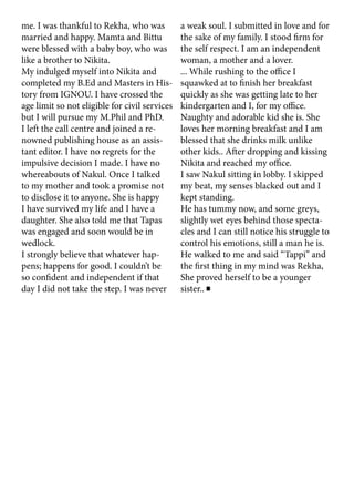 me. I was thankful to Rekha, who was
married and happy. Mamta and Bittu
were blessed with a baby boy, who was
like a brother to Nikita.
My indulged myself into Nikita and
completed my B.Ed and Masters in His-
tory from IGNOU. I have crossed the
age limit so not eligible for civil services
but I will pursue my M.Phil and PhD.
I left the call centre and joined a re-
nowned publishing house as an assis-
tant editor. I have no regrets for the
impulsive decision I made. I have no
whereabouts of Nakul. Once I talked
to my mother and took a promise not
to disclose it to anyone. She is happy
I have survived my life and I have a
daughter. She also told me that Tapas
was engaged and soon would be in
wedlock.
I strongly believe that whatever hap-
pens; happens for good. I couldn’t be
so confident and independent if that
day I did not take the step. I was never
a weak soul. I submitted in love and for
the sake of my family. I stood firm for
the self respect. I am an independent
woman, a mother and a lover.
... While rushing to the office I
squawked at to finish her breakfast
quickly as she was getting late to her
kindergarten and I, for my office.
Naughty and adorable kid she is. She
loves her morning breakfast and I am
blessed that she drinks milk unlike
other kids.. After dropping and kissing
Nikita and reached my office.
I saw Nakul sitting in lobby. I skipped
my beat, my senses blacked out and I
kept standing.
He has tummy now, and some greys,
slightly wet eyes behind those specta-
cles and I can still notice his struggle to
control his emotions, still a man he is.
He walked to me and said “Tappi” and
the first thing in my mind was Rekha,
She proved herself to be a younger
sister..
 