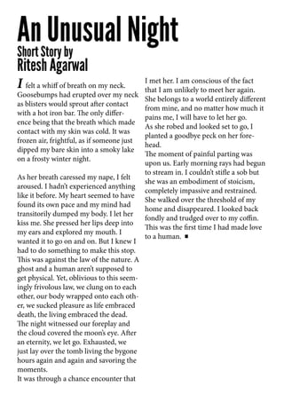 I felt a whiff of breath on my neck.
Goosebumps had erupted over my neck
as blisters would sprout after contact
with a hot iron bar. The only differ-
ence being that the breath which made
contact with my skin was cold. It was
frozen air, frightful, as if someone just
dipped my bare skin into a smoky lake
on a frosty winter night.
As her breath caressed my nape, I felt
aroused. I hadn’t experienced anything
like it before. My heart seemed to have
found its own pace and my mind had
transitorily dumped my body. I let her
kiss me. She pressed her lips deep into
my ears and explored my mouth. I
wanted it to go on and on. But I knew I
had to do something to make this stop.
This was against the law of the nature. A
ghost and a human aren’t supposed to
get physical. Yet, oblivious to this seem-
ingly frivolous law, we clung on to each
other, our body wrapped onto each oth-
er, we sucked pleasure as life embraced
death, the living embraced the dead.
The night witnessed our foreplay and
the cloud covered the moon’s eye. After
an eternity, we let go. Exhausted, we
just lay over the tomb living the bygone
hours again and again and savoring the
moments.
It was through a chance encounter that
I met her. I am conscious of the fact
that I am unlikely to meet her again.
She belongs to a world entirely different
from mine, and no matter how much it
pains me, I will have to let her go.
As she robed and looked set to go, I
planted a goodbye peck on her fore-
head.
The moment of painful parting was
upon us. Early morning rays had begun
to stream in. I couldn’t stifle a sob but
she was an embodiment of stoicism,
completely impassive and restrained.
She walked over the threshold of my
home and disappeared. I looked back
fondly and trudged over to my coffin.
This was the first time I had made love
to a human.
 