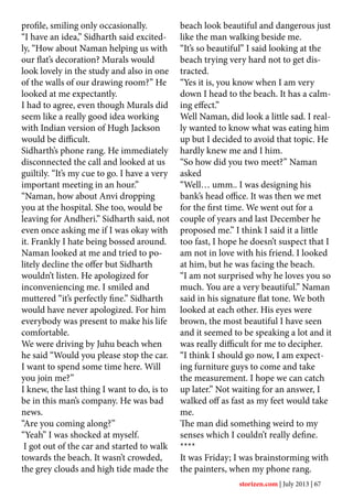 profile, smiling only occasionally.
“I have an idea,” Sidharth said excited-
ly, “How about Naman helping us with
our flat’s decoration? Murals would
look lovely in the study and also in one
of the walls of our drawing room?” He
looked at me expectantly.
I had to agree, even though Murals did
seem like a really good idea working
with Indian version of Hugh Jackson
would be difficult.
Sidharth’s phone rang. He immediately
disconnected the call and looked at us
guiltily. “It’s my cue to go. I have a very
important meeting in an hour.”
“Naman, how about Anvi dropping
you at the hospital. She too, would be
leaving for Andheri.” Sidharth said, not
even once asking me if I was okay with
it. Frankly I hate being bossed around.
Naman looked at me and tried to po-
litely decline the offer but Sidharth
wouldn’t listen. He apologized for
inconveniencing me. I smiled and
muttered “it’s perfectly fine.” Sidharth
would have never apologized. For him
everybody was present to make his life
comfortable.
We were driving by Juhu beach when
he said “Would you please stop the car.
I want to spend some time here. Will
you join me?”
I knew, the last thing I want to do, is to
be in this man’s company. He was bad
news.
“Are you coming along?’’
“Yeah” I was shocked at myself.
I got out of the car and started to walk
towards the beach. It wasn’t crowded,
the grey clouds and high tide made the
beach look beautiful and dangerous just
like the man walking beside me.
“It’s so beautiful” I said looking at the
beach trying very hard not to get dis-
tracted.
“Yes it is, you know when I am very
down I head to the beach. It has a calm-
ing effect.”
Well Naman, did look a little sad. I real-
ly wanted to know what was eating him
up but I decided to avoid that topic. He
hardly knew me and I him.
“So how did you two meet?” Naman
asked
“Well… umm.. I was designing his
bank’s head office. It was then we met
for the first time. We went out for a
couple of years and last December he
proposed me.” I think I said it a little
too fast, I hope he doesn’t suspect that I
am not in love with his friend. I looked
at him, but he was facing the beach.
“I am not surprised why he loves you so
much. You are a very beautiful.” Naman
said in his signature flat tone. We both
looked at each other. His eyes were
brown, the most beautiful I have seen
and it seemed to be speaking a lot and it
was really difficult for me to decipher.
“I think I should go now, I am expect-
ing furniture guys to come and take
the measurement. I hope we can catch
up later.” Not waiting for an answer, I
walked off as fast as my feet would take
me.
The man did something weird to my
senses which I couldn’t really define.
****
It was Friday; I was brainstorming with
the painters, when my phone rang.
storizen.com | July 2013 | 67
 