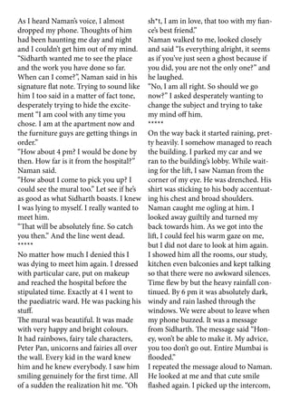 As I heard Naman’s voice, I almost
dropped my phone. Thoughts of him
had been haunting me day and night
and I couldn’t get him out of my mind.
“Sidharth wanted me to see the place
and the work you have done so far.
When can I come?”, Naman said in his
signature flat note. Trying to sound like
him I too said in a matter of fact tone,
desperately trying to hide the excite-
ment “I am cool with any time you
chose. I am at the apartment now and
the furniture guys are getting things in
order.”
“How about 4 pm? I would be done by
then. How far is it from the hospital?”
Naman said.
“How about I come to pick you up? I
could see the mural too.” Let see if he’s
as good as what Sidharth boasts. I knew
I was lying to myself. I really wanted to
meet him.
“That will be absolutely fine. So catch
you then.” And the line went dead.
*****
No matter how much I denied this I
was dying to meet him again. I dressed
with particular care, put on makeup
and reached the hospital before the
stipulated time. Exactly at 4 I went to
the paediatric ward. He was packing his
stuff.
The mural was beautiful. It was made
with very happy and bright colours.
It had rainbows, fairy tale characters,
Peter Pan, unicorns and fairies all over
the wall. Every kid in the ward knew
him and he knew everybody. I saw him
smiling genuinely for the first time. All
of a sudden the realization hit me. “Oh
sh*t, I am in love, that too with my fian-
ce’s best friend.”
Naman walked to me, looked closely
and said “Is everything alright, it seems
as if you’ve just seen a ghost because if
you did, you are not the only one?” and
he laughed.
“No, I am all right. So should we go
now?” I asked desperately wanting to
change the subject and trying to take
my mind off him.
*****
On the way back it started raining, pret-
ty heavily. I somehow managed to reach
the building. I parked my car and we
ran to the building’s lobby. While wait-
ing for the lift, I saw Naman from the
corner of my eye. He was drenched. His
shirt was sticking to his body accentuat-
ing his chest and broad shoulders.
Naman caught me ogling at him. I
looked away guiltily and turned my
back towards him. As we got into the
lift, I could feel his warm gaze on me,
but I did not dare to look at him again.
I showed him all the rooms, our study,
kitchen even balconies and kept talking
so that there were no awkward silences.
Time flew by but the heavy rainfall con-
tinued. By 6 pm it was absolutely dark,
windy and rain lashed through the
windows. We were about to leave when
my phone buzzed. It was a message
from Sidharth. The message said “Hon-
ey, won’t be able to make it. My advice,
you too don’t go out. Entire Mumbai is
flooded.”
I repeated the message aloud to Naman.
He looked at me and that cute smile
flashed again. I picked up the intercom,
 