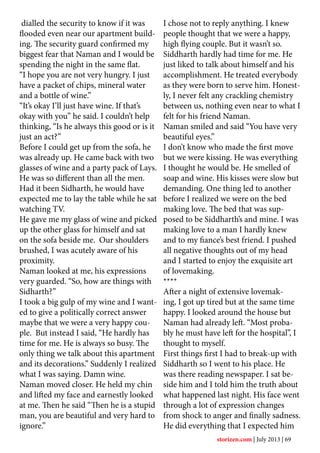 dialled the security to know if it was
flooded even near our apartment build-
ing. The security guard confirmed my
biggest fear that Naman and I would be
spending the night in the same flat.
“I hope you are not very hungry. I just
have a packet of chips, mineral water
and a bottle of wine.”
“It’s okay I’ll just have wine. If that’s
okay with you” he said. I couldn’t help
thinking, “Is he always this good or is it
just an act?”
Before I could get up from the sofa, he
was already up. He came back with two
glasses of wine and a party pack of Lays.
He was so different than all the men.
Had it been Sidharth, he would have
expected me to lay the table while he sat
watching TV.
He gave me my glass of wine and picked
up the other glass for himself and sat
on the sofa beside me. Our shoulders
brushed, I was acutely aware of his
proximity.
Naman looked at me, his expressions
very guarded. “So, how are things with
Sidharth?”
I took a big gulp of my wine and I want-
ed to give a politically correct answer
maybe that we were a very happy cou-
ple. But instead I said, “He hardly has
time for me. He is always so busy. The
only thing we talk about this apartment
and its decorations.” Suddenly I realized
what I was saying. Damn wine.
Naman moved closer. He held my chin
and lifted my face and earnestly looked
at me. Then he said “Then he is a stupid
man, you are beautiful and very hard to
ignore.”
I chose not to reply anything. I knew
people thought that we were a happy,
high flying couple. But it wasn’t so.
Siddharth hardly had time for me. He
just liked to talk about himself and his
accomplishment. He treated everybody
as they were born to serve him. Honest-
ly, I never felt any crackling chemistry
between us, nothing even near to what I
felt for his friend Naman.
Naman smiled and said “You have very
beautiful eyes.”
I don’t know who made the first move
but we were kissing. He was everything
I thought he would be. He smelled of
soap and wine. His kisses were slow but
demanding. One thing led to another
before I realized we were on the bed
making love. The bed that was sup-
posed to be Siddharth’s and mine. I was
making love to a man I hardly knew
and to my fiance’s best friend. I pushed
all negative thoughts out of my head
and I started to enjoy the exquisite art
of lovemaking.
****
After a night of extensive lovemak-
ing, I got up tired but at the same time
happy. I looked around the house but
Naman had already left. “Most proba-
bly he must have left for the hospital”, I
thought to myself.
First things first I had to break-up with
Siddharth so I went to his place. He
was there reading newspaper. I sat be-
side him and I told him the truth about
what happened last night. His face went
through a lot of expression changes
from shock to anger and finally sadness.
He did everything that I expected him
storizen.com | July 2013 | 69
 