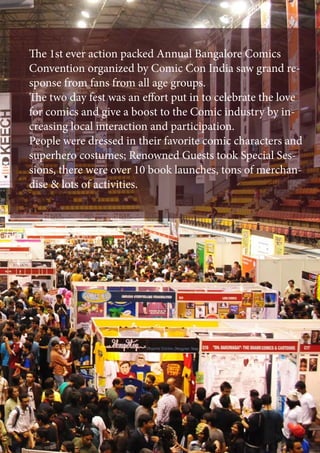 The 1st ever action packed Annual Bangalore Comics
Convention organized by Comic Con India saw grand re-
sponse from fans from all age groups.
The two day fest was an effort put in to celebrate the love
for comics and give a boost to the Comic industry by in-
creasing local interaction and participation.
People were dressed in their favorite comic characters and
superhero costumes; Renowned Guests took Special Ses-
sions, there were over 10 book launches, tons of merchan-
dise & lots of activities.
 