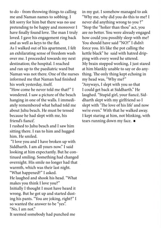 to do - from throwing things to calling
me and Naman names to sobbing. I
felt sorry for him but there was no use
pretending to be happy and moreover I
have finally found love. The man I truly
loved. I gave his engagement ring back
and as well as keys to the flat.
As I walked out of his apartment, I felt
an exhilarating sense of freedom wash
over me. I proceeded towards my next
destination; the hospital. I reached
and ran up to the paediatric ward but
Naman was not there. One of the nurses
informed me that Naman had finished
his work yesterday, itself.
“How come he never told me that?” I
wondered. I saw a picture of the beach
hanging in one of the walls. I immedi-
ately remembered what hehad told me
about Juhu beach. He must be tensed
because he had slept with me, his
friend’s fiancé’.
I rushed to Juhu beach and I saw him
sitting there. I ran to him and hugged
him. He smiled.
“I love you and I have broken up with
Siddharth. I am all yours now.” I said
looking at him expectantly. But he con-
tinued smiling. Something had changed
overnight. His smile no longer had that
warmth, which was their last night.
“What happened?” I asked.
He laughed and shook his head. “What
makes you think I love you?”
Initially I thought I must have heard it
wrong. But he got up and started dust-
ing his pants. “You are joking, right?” I
so wanted the answer to be “yes”.
“No, I am not.”
It seemed somebody had punched me
in my gut. I somehow managed to ask
“Why me, why did you do this to me? I
never did anything wrong to you ?”
“Stop the “holier than thou” act, you
are no better. You were already engaged
how could you possibly sleep with me?
You should have said “NO!” I didn’t
force you. It’s like the pot calling the
kettle black” he said with hatred drip-
ping with every word he uttered.
My brain stopped working, I just stared
at him blankly unable to say or do any-
thing. The only thing kept echoing in
my head was, “Why me?”
“Anyways, I slept with you so that
I could get back at Siddharth.” He
laughed. “Stupid girl, your fiancé, Sid-
dharth slept with my girlfriend so I
slept with ‘The love of his life’ and now
we’re even.” With that he walked away.
I kept staring at him, not blinking, with
tears running down my face.
	
 