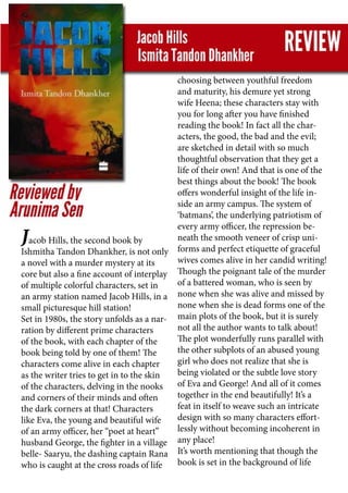 Jacob Hills, the second book by
Ishmitha Tandon Dhankher, is not only
a novel with a murder mystery at its
core but also a fine account of interplay
of multiple colorful characters, set in
an army station named Jacob Hills, in a
small picturesque hill station!
Set in 1980s, the story unfolds as a nar-
ration by different prime characters
of the book, with each chapter of the
book being told by one of them! The
characters come alive in each chapter
as the writer tries to get in to the skin
of the characters, delving in the nooks
and corners of their minds and often
the dark corners at that! Characters
like Eva, the young and beautiful wife
of an army officer, her “poet at heart”
husband George, the fighter in a village
belle- Saaryu, the dashing captain Rana
who is caught at the cross roads of life
choosing between youthful freedom
and maturity, his demure yet strong
wife Heena; these characters stay with
you for long after you have finished
reading the book! In fact all the char-
acters, the good, the bad and the evil;
are sketched in detail with so much
thoughtful observation that they get a
life of their own! And that is one of the
best things about the book! The book
offers wonderful insight of the life in-
side an army campus. The system of
‘batmans’, the underlying patriotism of
every army officer, the repression be-
neath the smooth veneer of crisp uni-
forms and perfect etiquette of graceful
wives comes alive in her candid writing!
Though the poignant tale of the murder
of a battered woman, who is seen by
none when she was alive and missed by
none when she is dead forms one of the
main plots of the book, but it is surely
not all the author wants to talk about!
The plot wonderfully runs parallel with
the other subplots of an abused young
girl who does not realize that she is
being violated or the subtle love story
of Eva and George! And all of it comes
together in the end beautifully! It’s a
feat in itself to weave such an intricate
design with so many characters effort-
lessly without becoming incoherent in
any place!
It’s worth mentioning that though the
book is set in the background of life
 
