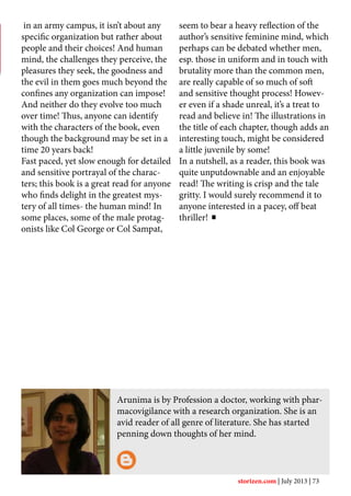 Arunima is by Profession a doctor, working with phar-
macovigilance with a research organization. She is an
avid reader of all genre of literature. She has started
penning down thoughts of her mind.
in an army campus, it isn’t about any
specific organization but rather about
people and their choices! And human
mind, the challenges they perceive, the
pleasures they seek, the goodness and
the evil in them goes much beyond the
confines any organization can impose!
And neither do they evolve too much
over time! Thus, anyone can identify
with the characters of the book, even
though the background may be set in a
time 20 years back!
Fast paced, yet slow enough for detailed
and sensitive portrayal of the charac-
ters; this book is a great read for anyone
who finds delight in the greatest mys-
tery of all times- the human mind! In
some places, some of the male protag-
onists like Col George or Col Sampat,
seem to bear a heavy reflection of the
author’s sensitive feminine mind, which
perhaps can be debated whether men,
esp. those in uniform and in touch with
brutality more than the common men,
are really capable of so much of soft
and sensitive thought process! Howev-
er even if a shade unreal, it’s a treat to
read and believe in! The illustrations in
the title of each chapter, though adds an
interesting touch, might be considered
a little juvenile by some!
In a nutshell, as a reader, this book was
quite unputdownable and an enjoyable
read! The writing is crisp and the tale
gritty. I would surely recommend it to
anyone interested in a pacey, off beat
thriller!
storizen.com | July 2013 | 73
 