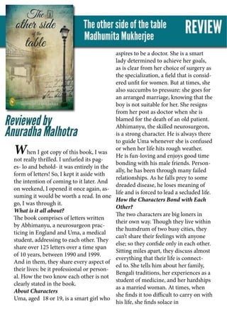 When I got copy of this book, I was
not really thrilled. I unfurled its pag-
es- lo and behold- it was entirely in the
form of letters! So, I kept it aside with
the intention of coming to it later. And
on weekend, I opened it once again, as-
suming it would be worth a read. In one
go, I was through it.
What is it all about?
The book comprises of letters written
by Abhimanyu, a neurosurgeon prac-
ticing in England and Uma, a medical
student, addressing to each other. They
share over 125 letters over a time span
of 10 years, between 1990 and 1999.
And in them, they share every aspect of
their lives: be it professional or person-
al. How the two know each other is not
clearly stated in the book.
About Characters
Uma, aged 18 or 19, is a smart girl who
aspires to be a doctor. She is a smart
lady determined to achieve her goals,
as is clear from her choice of surgery as
the specialization, a field that is consid-
ered unfit for women. But at times, she
also succumbs to pressure: she goes for
an arranged marriage, knowing that the
boy is not suitable for her. She resigns
from her post as doctor when she is
blamed for the death of an old patient.
Abhimanyu, the skilled neurosurgeon,
is a strong character. He is always there
to guide Uma whenever she is confused
or when her life hits rough weather.
He is fun-loving and enjoys good time
bonding with his male friends. Person-
ally, he has been through many failed
relationships. As he falls prey to some
dreaded disease, he loses meaning of
life and is forced to lead a secluded life.
How the Characters Bond with Each
Other?
The two characters are big loners in
their own way. Though they live within
the humdrum of two busy cities, they
can’t share their feelings with anyone
else; so they confide only in each other.
Sitting miles apart, they discuss almost
everything that their life is connect-
ed to. She tells him about her family,
Bengali traditions, her experiences as a
student of medicine, and her hardships
as a married woman. At times, when
she finds it too difficult to carry on with
his life, she finds solace in
 