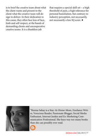 “Reema Sahay is a Stay-At-Home-Mom, Freelance Writ-
er, Voracious Reader, Passionate Blogger, Social Media
Enthusiast, Internet Junkie and Ex-Marketing Com-
munication Professional. She buys way too many books
than she can possibly ever read.
is to brief the creative team about what
the client wants and present to the
client what the creative team will de-
sign to deliver. In their dedication to
this cause, they often face loss of face,
limb and self-respect, at the hands of
demanding clients and uncooperative
creative teams. It is a thankless job
that requires a special skill set – a high
threshold of pain, a high tolerance for
personal humiliation, but contrary to
industry perception, not necessarily,
not necessarily a low IQ score.
storizen.com | July 2013 | 77
 