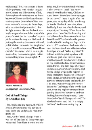 enchanting Tibet. His account is beau-
tifully peppered with his rich insights
into Chinese and Tibetan way of life,
the enlightened comparisons he draws
between Chinese and Indian adminis-
trative systems (remember China was
even more of a mystery in those days,
with very few foreign travelers). But
for light readers like me the book was
made un-put-down-able because of the
powerful sketches he created of the peo-
ple he met on the way and his knack of
putting the most serious economic and
political observations in the simplest of
ways. I would recommend “From Heav-
en’s lake” to anyone, who is wanting to
make a leap from reading plain fiction
to something more ‘meaningful’.
Padma Krishnan
Management Consultant, Puna
God of Small Things:
By Arundhati Roy
I feel, books are like people, they keep
crossing your path till you pay atten-
tion, listen and understand what they
got to say.
I read, God of Small Things, when it
was hot off the shelf all those years ago.
An excited friend lent it to me and she
asked me, how was it when I returned
it after two days. I said “You know
what? I would rather read, Chekov or
Anita Desai. Seems like she is trying to
be too clever.” I read it again after ten
years, on a rainy day while I was living
in Kerala. The book cam alive, then.
Suddenly, I was stuck by the beauty and
simplicity of the story. When I saw the
green river, I saw Sophie drowning and
the kids on their disastaorous boat ride.
I could smell Velutha when the protes-
tors held traffic waving red flags on the
streets of Trivandrum. And somewhere
near the bus- stand was a theatre, where
Rahel got abused. “What a genius!” It
is Roy’s ability to paint a picture with
words and grab your interest to see
what happens to the characters that are
so real that hooked me to her writings,
second time. You turn page after page
impatiently, even when you know, that
horrid things are going to happen to
these characters, because of seemingly
small things, you still turn the pages in
perverse anticipation to see how badly
it all ends, but enjoying all the while
because of the beauty of the words. Last
year, when my nephew emerged from
gaming because of power cut and was
looking for something to read, I gave
him God of Small Things and said,” You
absolutely must read this. It is simply
brilliant”. And it was a rainy day.
storizen.com | July 2013 | 79
 