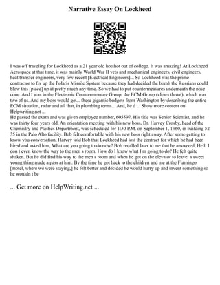 Narrative Essay On Lockheed
I was off traveling for Lockheed as a 21 year old hotshot out of college. It was amazing! At Lockheed
Aerospace at that time, it was mainly World War II vets and mechanical engineers, civil engineers,
heat transfer engineers, very few recent [Electrical Engineers]... So Lockheed was the prime
contractor to fix up the Polaris Missile System because they had decided the bomb the Russians could
blow this [place] up at pretty much any time. So we had to put countermeasures underneath the nose
cone. And I was in the Electronic Countermeasure Group, the ECM Group (clears throat), which was
two of us. And my boss would get... these gigantic budgets from Washington by describing the entire
ECM situation, radar and all that, in plumbing terms... And, he d ... Show more content on
Helpwriting.net ...
He passed the exam and was given employee number, 605597. His title was Senior Scientist, and he
was thirty four years old. An orientation meeting with his new boss, Dr. Harvey Crosby, head of the
Chemistry and Plastics Department, was scheduled for 1:30 P.M. on September 1, 1960, in building 52
35 in the Palo Alto facility. Bob felt comfortable with his new boss right away. After some getting to
know you conversation, Harvey told Bob that Lockheed had lost the contract for which he had been
hired and asked him, What are you going to do now? Bob recalled later to me that he answered, Hell, I
don t even know the way to the men s room. How do I know what I m going to do? He felt quite
shaken. But he did find his way to the men s room and when he got on the elevator to leave, a sweet
young thing made a pass at him. By the time he got back to the children and me at the Flamingo
[motel, where we were staying,] he felt better and decided he would hurry up and invent something so
he wouldn t be
... Get more on HelpWriting.net ...
 