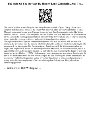 The Hero Of The Odyssey By Homer, Louis Zamperini, And The...
The trait of heroism is something that has changed over thousands of years. Today s heros have
different traits than those heroes of the Trojan War. However, a few have survived the test of time.
Many of modern day heroes, as well as past heroes, do hold these long enduring traits, like Nelson
Mandela, Marcus Luttrell, Louis Zamperini, and the fictional Iron Man. Odysseus, the main character
in The Odyssey by Homer, portrays the traits necessary to be dubbed a hero. One is a hero if he or she
shows leadership, bravery, resilience, and creativity throughout their actions.
Throughout the novel, Odysseus shows leadership as he sails over the oceans with his crew. For
example, the crew must pass the massive whirlpool Charybdis and the six headed monster Scylla. The
monster will eat six men per ship. Odysseus knows that six men will die if they pass too close to
Scylla, or Charybdis will devour the whole ship and crew. Odysseus, the leader of the crew, makes a
decision that will benefit his crews mission. He motivates his men by assuring this danger is no worse
than what we faced before (12:227). His leadership creates a courageous atmosphere that triumphs the
fear in the hearts of his men. His men row on, despite the fear, following his orders, and only lost the
six men they had to lose to pass this section of road on the pathway to home. Another example of
strong leadership is the exploration of the cave of the cyclops Polyphemus. The cyclops is an
unknown population,
... Get more on HelpWriting.net ...
 