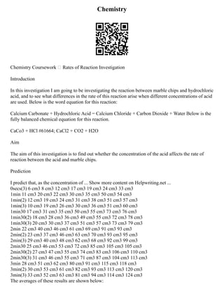 Chemistry
Chemistry Coursework – Rates of Reaction Investigation
Introduction
In this investigation I am going to be investigating the reaction between marble chips and hydrochloric
acid, and to see what differences in the rate of this reaction arise when different concentrations of acid
are used. Below is the word equation for this reaction:
Calcium Carbonate + Hydrochloric Acid = Calcium Chloride + Carbon Dioxide + Water Below is the
fully balanced chemical equation for this reaction.
CaCo3 + HCl #61664; CaCl2 + CO2 + H2O
Aim
The aim of this investigation is to find out whether the concentration of the acid affects the rate of
reaction between the acid and marble chips.
Prediction
I predict that, as the concentration of ... Show more content on Helpwriting.net ...
0secs(3) 6 cm3 8 cm3 12 cm3 17 cm3 19 cm3 24 cm3 33 cm3
1min 11 cm3 20 cm3 22 cm3 30 cm3 35 cm3 50 cm3 54 cm3
1min(2) 12 cm3 19 cm3 24 cm3 31 cm3 38 cm3 51 cm3 57 cm3
1min(3) 10 cm3 19 cm3 26 cm3 30 cm3 36 cm3 51 cm3 60 cm3
1min30 17 cm3 31 cm3 35 cm3 50 cm3 55 cm3 73 cm3 76 cm3
1min30(2) 18 cm3 28 cm3 36 cm3 49 cm3 55 cm3 72 cm3 78 cm3
1min30(3) 20 cm3 30 cm3 37 cm3 51 cm3 57 cm3 73 cm3 79 cm3
2min 22 cm3 40 cm3 46 cm3 61 cm3 69 cm3 91 cm3 93 cm3
2min(2) 23 cm3 37 cm3 46 cm3 63 cm3 70 cm3 93 cm3 95 cm3
2min(3) 29 cm3 40 cm3 48 cm3 62 cm3 68 cm3 92 cm3 99 cm3
2min30 25 cm3 46 cm3 53 cm3 72 cm3 85 cm3 105 cm3 105 cm3
2min30(2) 27 cm3 47 cm3 55 cm3 74 cm3 83 cm3 106 cm3 110 cm3
2min30(3) 31 cm3 46 cm3 55 cm3 71 cm3 87 cm3 104 cm3 113 cm3
3min 28 cm3 51 cm3 62 cm3 80 cm3 91 cm3 115 cm3 118 cm3
3min(2) 30 cm3 53 cm3 61 cm3 82 cm3 93 cm3 113 cm3 120 cm3
3min(3) 33 cm3 52 cm3 63 cm3 81 cm3 94 cm3 114 cm3 124 cm3
The averages of these results are shown below:
 
