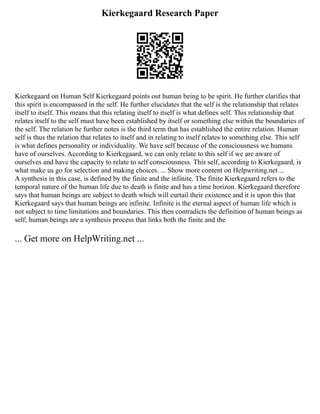 Kierkegaard Research Paper
Kierkegaard on Human Self Kierkegaard points out human being to be spirit. He further clarifies that
this spirit is encompassed in the self. He further elucidates that the self is the relationship that relates
itself to itself. This means that this relating itself to itself is what defines self. This relationship that
relates itself to the self must have been established by itself or something else within the boundaries of
the self. The relation he further notes is the third term that has established the entire relation. Human
self is thus the relation that relates to itself and in relating to itself relates to something else. This self
is what defines personality or individuality. We have self because of the consciousness we humans
have of ourselves. According to Kierkegaard, we can only relate to this self if we are aware of
ourselves and have the capacity to relate to self consciousness. This self, according to Kierkegaard, is
what make us go for selection and making choices. ... Show more content on Helpwriting.net ...
A synthesis in this case, is defined by the finite and the infinite. The finite Kierkegaard refers to the
temporal nature of the human life due to death is finite and has a time horizon. Kierkegaard therefore
says that human beings are subject to death which will curtail their existence and it is upon this that
Kierkegaard says that human beings are infinite. Infinite is the eternal aspect of human life which is
not subject to time limitations and boundaries. This then contradicts the definition of human beings as
self; human beings are a synthesis process that links both the finite and the
... Get more on HelpWriting.net ...
 