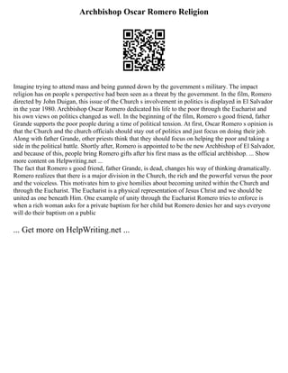 Archbishop Oscar Romero Religion
Imagine trying to attend mass and being gunned down by the government s military. The impact
religion has on people s perspective had been seen as a threat by the government. In the film, Romero
directed by John Duigan, this issue of the Church s involvement in politics is displayed in El Salvador
in the year 1980. Archbishop Oscar Romero dedicated his life to the poor through the Eucharist and
his own views on politics changed as well. In the beginning of the film, Romero s good friend, father
Grande supports the poor people during a time of political tension. At first, Oscar Romero s opinion is
that the Church and the church officials should stay out of politics and just focus on doing their job.
Along with father Grande, other priests think that they should focus on helping the poor and taking a
side in the political battle. Shortly after, Romero is appointed to be the new Archbishop of El Salvador,
and because of this, people bring Romero gifts after his first mass as the official archbishop. ... Show
more content on Helpwriting.net ...
The fact that Romero s good friend, father Grande, is dead, changes his way of thinking dramatically.
Romero realizes that there is a major division in the Church, the rich and the powerful versus the poor
and the voiceless. This motivates him to give homilies about becoming united within the Church and
through the Eucharist. The Eucharist is a physical representation of Jesus Christ and we should be
united as one beneath Him. One example of unity through the Eucharist Romero tries to enforce is
when a rich woman asks for a private baptism for her child but Romero denies her and says everyone
will do their baptism on a public
... Get more on HelpWriting.net ...
 