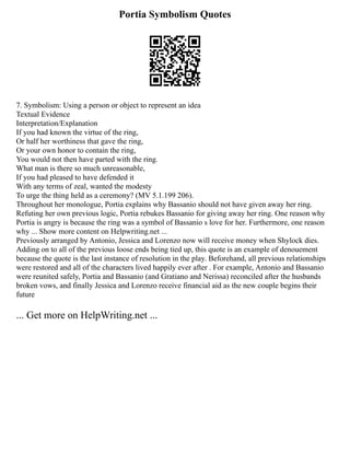 Portia Symbolism Quotes
7. Symbolism: Using a person or object to represent an idea
Textual Evidence
Interpretation/Explanation
If you had known the virtue of the ring,
Or half her worthiness that gave the ring,
Or your own honor to contain the ring,
You would not then have parted with the ring.
What man is there so much unreasonable,
If you had pleased to have defended it
With any terms of zeal, wanted the modesty
To urge the thing held as a ceremony? (MV 5.1.199 206).
Throughout her monologue, Portia explains why Bassanio should not have given away her ring.
Refuting her own previous logic, Portia rebukes Bassanio for giving away her ring. One reason why
Portia is angry is because the ring was a symbol of Bassanio s love for her. Furthermore, one reason
why ... Show more content on Helpwriting.net ...
Previously arranged by Antonio, Jessica and Lorenzo now will receive money when Shylock dies.
Adding on to all of the previous loose ends being tied up, this quote is an example of denouement
because the quote is the last instance of resolution in the play. Beforehand, all previous relationships
were restored and all of the characters lived happily ever after . For example, Antonio and Bassanio
were reunited safely, Portia and Bassanio (and Gratiano and Nerissa) reconciled after the husbands
broken vows, and finally Jessica and Lorenzo receive financial aid as the new couple begins their
future
... Get more on HelpWriting.net ...
 