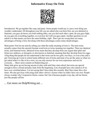 Informative Essay On Twin
Introduction: We go together like copy and paste. Some people would say it s just a twin thing you
wouldn t understand. All throughout your life you are asked who was born first, are you identical or
fraternal, you guys do know you look nothing alike, can you feel each other s pain, do you guys fight,
do you guys do everything together, or even how do I tell you guys apart. Another question we are
asked is so that means you have the same birthday, right . Don t get me wrong there are many
advantages of being a twin, but along with those advantages comes many disadvantages.
Main point: First let me start by telling you what the really meaning of twin is. The term twins
actually comes from the ancient German word twin or twine meaning two together. There are identical
twins, and fraternal twins. Identical twins mean that they develop from one zygote that splits and
forms two embryos, or dizygotic or also known as fraternal, meaning that they develop from two eggs.
A big thing that people do not understand is that twins can be two girls, two boys, or even a boy and a
girl. Growing up I went to school many different sets of twins and none of us act the same so when we
get asked what it is like to be a twin, we can only answer for our twin experience and not for
everyone. ... Show more content on Helpwriting.net ...
Many kids grow up not having anyone to play with until they start school, but twins are special
enough to have a friend and play mate from the beginning. Lots of people have also asked us if we
have ever switched places. I m not saying that I have done this recently. But I have done this a few
times. We also get away with using each other s driver s license when we didn t have our own. People
always wonder why I respond to Sierra s name, but I do it because people every day call me Sierra,
just like people call her
... Get more on HelpWriting.net ...
 