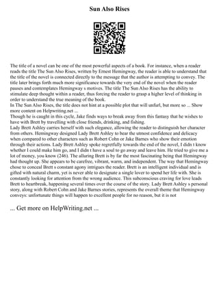 Sun Also Rises
The title of a novel can be one of the most powerful aspects of a book. For instance, when a reader
reads the title The Sun Also Rises, written by Ernest Hemingway, the reader is able to understand that
the title of the novel is connected directly to the message that the author is attempting to convey. The
title later brings forth much more significance towards the very end of the novel when the reader
pauses and contemplates Hemingway s motives. The title The Sun Also Rises has the ability to
stimulate deep thought within a reader, thus forcing the reader to grasp a higher level of thinking in
order to understand the true meaning of the book.
In The Sun Also Rises, the title does not hint at a possible plot that will unfurl, but more so ... Show
more content on Helpwriting.net ...
Though he is caught in this cycle, Jake finds ways to break away from this fantasy that he wishes to
have with Brett by travelling with close friends, drinking, and fishing.
Lady Brett Ashley carries herself with such elegance, allowing the reader to distinguish her character
from others. Hemingway designed Lady Brett Ashley to bear the utmost confidence and delicacy
when compared to other characters such as Robert Cohn or Jake Barnes who show their emotion
through their actions. Lady Brett Ashley spoke regretfully towards the end of the novel, I didn t know
whether I could make him go, and I didn t have a soul to go away and leave him. He tried to give me a
lot of money, you know (246). The alluring Brett is by far the most fascinating being that Hemingway
had thought up. She appears to be carefree, vibrant, warm, and independent. The way that Hemingway
chose to conceal Brett s constant agony intrigues the reader. Brett is an intelligent individual and is
gifted with natural charm, yet is never able to designate a single lover to spend her life with. She is
constantly looking for attention from the wrong audience. This subconscious craving for love leads
Brett to heartbreak, happening several times over the course of the story. Lady Brett Ashley s personal
story, along with Robert Cohn and Jake Barnes stories, represents the overall theme that Hemingway
conveys: unfortunate things will happen to excellent people for no reason, but it is not
... Get more on HelpWriting.net ...
 