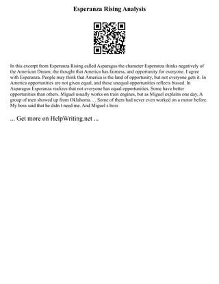 Esperanza Rising Analysis
In this excerpt from Esperanza Rising called Asparagus the character Esperanza thinks negatively of
the American Dream, the thought that America has fairness, and opportunity for everyone. I agree
with Esperanza. People may think that America is the land of opportunity, but not everyone gets it. In
America opportunities are not given equal, and these unequal opportunities reflects biased. In
Asparagus Esperanza realizes that not everyone has equal opportunities. Some have better
opportunities than others. Miguel usually works on train engines, but as Miguel explains one day, A
group of men showed up from Oklahoma. . . Some of them had never even worked on a motor before.
My boss said that he didn t need me. And Miguel s boss
... Get more on HelpWriting.net ...
 