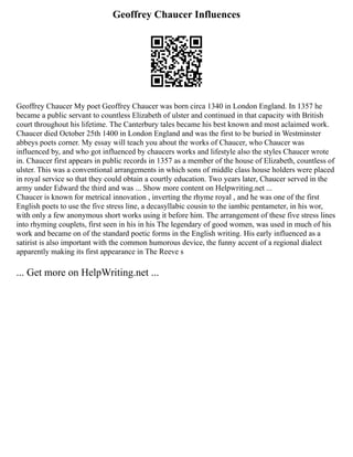 Geoffrey Chaucer Influences
Geoffrey Chaucer My poet Geoffrey Chaucer was born circa 1340 in London England. In 1357 he
became a public servant to countless Elizabeth of ulster and continued in that capacity with British
court throughout his lifetime. The Canterbury tales became his best known and most aclaimed work.
Chaucer died October 25th 1400 in London England and was the first to be buried in Westminster
abbeys poets corner. My essay will teach you about the works of Chaucer, who Chaucer was
influenced by, and who got influenced by chaucers works and lifestyle also the styles Chaucer wrote
in. Chaucer first appears in public records in 1357 as a member of the house of Elizabeth, countless of
ulster. This was a conventional arrangements in which sons of middle class house holders were placed
in royal service so that they could obtain a courtly education. Two years later, Chaucer served in the
army under Edward the third and was ... Show more content on Helpwriting.net ...
Chaucer is known for metrical innovation , inverting the rhyme royal , and he was one of the first
English poets to use the five stress line, a decasyllabic cousin to the iambic pentameter, in his wor,
with only a few anonymous short works using it before him. The arrangement of these five stress lines
into rhyming couplets, first seen in his in his The legendary of good women, was used in much of his
work and became on of the standard poetic forms in the English writing. His early influenced as a
satirist is also important with the common humorous device, the funny accent of a regional dialect
apparently making its first appearance in The Reeve s
... Get more on HelpWriting.net ...
 