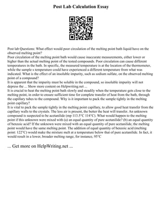 Post Lab Calculation Essay
Post lab Questions: What effect would poor circulation of the melting point bath liquid have on the
observed melting point?
Poor circulation of the melting point bath would cause inaccurate measurements, either lower or
higher than the actual melting point of the tested compounds. Poor circulation can cause different
temperatures in the bath. In specific, the measured temperature is at the location of the thermometer,
while the sample s temperature could have experienced a different temperature from what was
indicated. What is the effect of an insoluble impurity, such as sodium sulfate, on the observed melting
point of a compound?
It is apparent that the impurity must be soluble in the compound, so insoluble impurity will not
depress the ... Show more content on Helpwriting.net ...
It is crucial to heat the melting point bath slowly and steadily when the temperature gets close to the
melting point, in order to ensure sufficient time for complete transfer of heat from the bath, through
the capillary tubes to the compound. Why is it important to pack the sample tightly in the melting
point capillary?
It is vital to pack the sample tightly in the melting point capillary, to allow good heat transfer from the
capillary walls to the crystals. The less air is present, the better the heat will transfer. An unknown
compound is suspected to be acetanilide (mp 113.5°C 114°C). What would happen to the melting
point if this unknown were mixed with (a) an equal quantity of pure acetanilide? (b) an equal quantity
of benzoic acid? If the unknown were mixed with an equal quantity of pure acetanilide, the melting
point would have the same melting point. The addition of equal quantity of benzoic acid (melting
point: 122°C) would make the mixture melt at a temperature below that of pure acetanilide. In fact, it
would result in a lower, broader melting range, for instance, 95°C
... Get more on HelpWriting.net ...
 