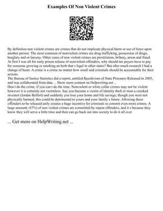 Examples Of Non Violent Crimes
By definition non violent crimes are crimes that do not implicate physical harm or use of force upon
another person. The most common of nonviolent crimes are drug trafficking, possession of drugs,
burglary and or larceny. Other cases of non violent crimes are prostitution, bribery, arson and fraud.
At first I was all for early prison release of nonviolent offenders, why should tax payers have to pay
for someone growing or smoking an herb that s legal in other states? But after much research I had a
change of heart. A crime is a crime no matter how small and criminals should be accountable for their
actions.
The Bureau of Justice Statistics did a report, entitled Recidivism of State Prisoners Released in 2005,
and was collaborated from data ... Show more content on Helpwriting.net ...
Don t do the crime, if you can t do the time. Nonviolent or white collar crimes may not be violent
however it is certainly not victimless. Say you become a victim of identity theft or trust a crooked
investor (Jordan Belfort) and suddenly you lose your home and life savings; though you were not
physically harmed, this could be detrimental to yours and your family s future. Allowing these
offenders to be released early creates a huge incentive for criminals to commit even more crimes. A
large amount(~67%) of non violent crimes are committed by repeat offenders, and it s because they
know they will serve a little time and then can go back out into society to do it all over
... Get more on HelpWriting.net ...
 