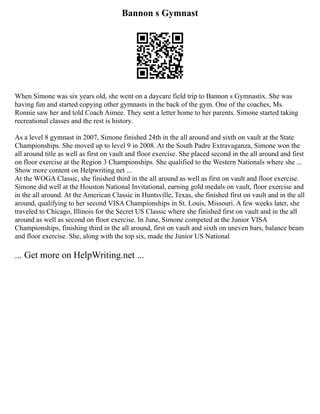 Bannon s Gymnast
When Simone was six years old, she went on a daycare field trip to Bannon s Gymnastix. She was
having fun and started copying other gymnasts in the back of the gym. One of the coaches, Ms.
Ronnie saw her and told Coach Aimee. They sent a letter home to her parents. Simone started taking
recreational classes and the rest is history.
As a level 8 gymnast in 2007, Simone finished 24th in the all around and sixth on vault at the State
Championships. She moved up to level 9 in 2008. At the South Padre Extravaganza, Simone won the
all around title as well as first on vault and floor exercise. She placed second in the all around and first
on floor exercise at the Region 3 Championships. She qualified to the Western Nationals where she ...
Show more content on Helpwriting.net ...
At the WOGA Classic, she finished third in the all around as well as first on vault and floor exercise.
Simone did well at the Houston National Invitational, earning gold medals on vault, floor exercise and
in the all around. At the American Classic in Huntsville, Texas, she finished first on vault and in the all
around, qualifying to her second VISA Championships in St. Louis, Missouri. A few weeks later, she
traveled to Chicago, Illinois for the Secret US Classic where she finished first on vault and in the all
around as well as second on floor exercise. In June, Simone competed at the Junior VISA
Championships, finishing third in the all around, first on vault and sixth on uneven bars, balance beam
and floor exercise. She, along with the top six, made the Junior US National
... Get more on HelpWriting.net ...
 