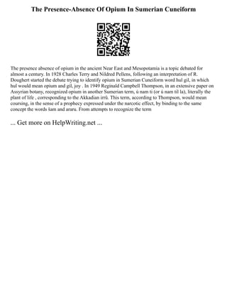 The Presence-Absence Of Opium In Sumerian Cuneiform
The presence absence of opium in the ancient Near East and Mesopotamia is a topic debated for
almost a century. In 1928 Charles Terry and Nildred Pellens, following an interpretation of R.
Doughert started the debate trying to identify opium in Sumerian Cuneiform word hul gil, in which
hul would mean opium and gil, joy . In 1949 Reginald Campbell Thompson, in an extensive paper on
Assyrian botany, recognized opium in another Sumerian term, ú nam ti (or ú nam til la), literally the
plant of life , corresponding to the Akkadian irrû. This term, according to Thompson, would mean
coursing, in the sense of a prophecy expressed under the narcotic effect, by binding to the same
concept the words šam and araru. From attempts to recognize the term
... Get more on HelpWriting.net ...
 