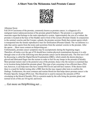 A Short Note On Melanoma And Prostate Cancer
Allenmar Sicsic
Fall 2014 Carcinoma of the prostate, commonly known as prostate cancer, is a diagnosis of a
malignant tumor (adenocarcinoma) of the prostate gland (Chabner). The prostate is a significant
muscular organ that belongs to the male reproductive system. Approximately the size of a walnut, the
prostate is located at the base of the bladder and in front of the rectum (Prostate Gland). In conjunction
to the seminal vesicles and the Cowper s glands, the prostate secretes fluids that contain sperm which
is transported into the female reproductive tract for fertilization (Prostate Gland). The vas deferens is a
tube that carries sperm from the testes and secretions from the seminal vesicles to the prostate. After
the sperm ... Show more content on Helpwriting.net ...
Unfortunately, prostate cancer symptoms may be asymptomatic during the beginning stages.
Therefore, all males over the age of 50 should have routine physical examinations because it is only
through some or all of the following tests that prostate cancer can be detected early. The first test I will
be discussing is called the Digital Rectal Examination (DRE), which entails the doctor placing a
gloved and lubricated finger into the rectum in order to feel for any lumps in the prostate (Cherath).
Most prostate tumors start in the posterior area of the prostate, hence why the rectum is examined due
to its location being behind the prostate gland. This type of pre screening is less efficient than a PSA
test, however, it can help men who have normal PSA levels and still have tumors. If the doctor feels
there is a need for further testing after a DRE then he/she may request other tests to confirm the
findings. Furthermore, the most common and routine blood test that helps detect prostate cancer is the
Prostate Specific Antigen (PSA) test. This blood test is used to measure the amounts of PSA
circulating in the blood (Cherath). PSA is a protein made by the cells lining the prostate gland, and
normal levels of this are 4.0 ng/mL and lower.
... Get more on HelpWriting.net ...
 