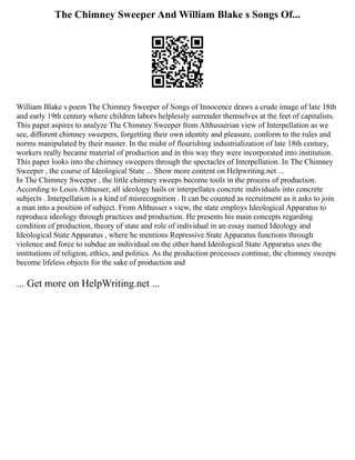 The Chimney Sweeper And William Blake s Songs Of...
William Blake s poem The Chimney Sweeper of Songs of Innocence draws a crude image of late 18th
and early 19th century where children labors helplessly surrender themselves at the feet of capitalists.
This paper aspires to analyze The Chimney Sweeper from Althusserian view of Interpellation as we
see, different chimney sweepers, forgetting their own identity and pleasure, conform to the rules and
norms manipulated by their master. In the midst of flourishing industrialization of late 18th century,
workers really became material of production and in this way they were incorporated into institution.
This paper looks into the chimney sweepers through the spectacles of Interpellation. In The Chimney
Sweeper , the course of Ideological State ... Show more content on Helpwriting.net ...
In The Chimney Sweeper , the little chimney sweeps become tools in the process of production.
According to Louis Althusser, all ideology hails or interpellates concrete individuals into concrete
subjects . Interpellation is a kind of misrecognition . It can be counted as recruitment as it asks to join
a man into a position of subject. From Althusser s view, the state employs Ideological Apparatus to
reproduce ideology through practices and production. He presents his main concepts regarding
condition of production, theory of state and role of individual in an essay named Ideology and
Ideological State Apparatus , where he mentions Repressive State Apparatus functions through
violence and force to subdue an individual on the other hand Ideological State Apparatus uses the
institutions of religion, ethics, and politics. As the production processes continue, the chimney sweeps
become lifeless objects for the sake of production and
... Get more on HelpWriting.net ...
 
