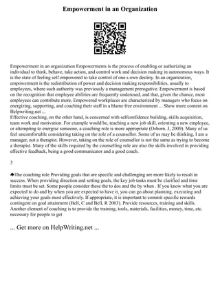 Empowerment in an Organization
Empowerment in an organization Empowerments is the process of enabling or authorizing an
individual to think, behave, take action, and control work and decision making in autonomous ways. It
is the state of feeling self empowered to take control of one s own destiny. In an organization,
empowerment is the redistribution of power and decision making responsibilities, usually to
employees, where such authority was previously a management prerogative. Empowerment is based
on the recognition that employee abilities are frequently underused, and that, given the chance, most
employees can contribute more. Empowered workplaces are characterized by managers who focus on
energizing, supporting, and coaching their staff in a blame free environment ... Show more content on
Helpwriting.net ...
Effective coaching, on the other hand, is concerned with selfconfidence building, skills acquisition,
team work and motivation. For example would be, teaching a new job skill, orienting a new employee,
or attempting to energise someone, a coaching role is more appropriate (Osborn. J, 2009). Many of us
feel uncomfortable considering taking on the role of a counsellor. Some of us may be thinking, I am a
manager, not a therapist. However, taking on the role of counsellor is not the same as trying to become
a therapist. Many of the skills required by the counselling role are also the skills involved in providing
effective feedback, being a good communicator and a good coach.
3
The coaching role Providing goals that are specific and challenging are more likely to result in
success. When providing direction and setting goals, the key job tasks must be clarified and time
limits must be set. Some people consider these the to dos and the by when . If you know what you are
expected to do and by when you are expected to have it, you can go about planning, executing and
achieving your goals most effectively. If appropriate, it is important to commit specific rewards
contingent on goal attainment (Bell, C and Bell, R 2003). Provide resources, training and skills.
Another element of coaching is to provide the training, tools, materials, facilities, money, time, etc.
necessary for people to get
... Get more on HelpWriting.net ...
 