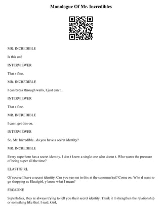 Monologue Of Mr. Incredibles
MR. INCREDIBLE
Is this on?
INTERVIEWER
That s fine.
MR. INCREDIBLE
I can break through walls, I just can t...
INTERVIEWER
That s fine.
MR. INCREDIBLE
I can t get this on.
INTERVIEWER
So, Mr. Incredible...do you have a secret identity?
MR. INCREDIBLE
Every superhero has a secret identity. I don t know a single one who doesn t. Who wants the pressure
of being super all the time?
ELASTIGIRL
Of course I have a secret identity. Can you see me in this at the supermarket? Come on. Who d want to
go shopping as Elastigirl, y know what I mean?
FROZONE
Superladies, they re always trying to tell you their secret identity. Think it ll strengthen the relationship
or something like that. I said, Girl,
 