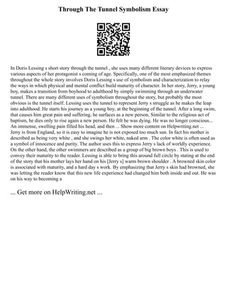 Through The Tunnel Symbolism Essay
In Doris Lessing s short story through the tunnel , she uses many different literary devices to express
various aspects of her protagonist s coming of age. Specifically, one of the most emphasized themes
throughout the whole story involves Doris Lessing s use of symbolism and characterization to relay
the ways in which physical and mental conflict build maturity of character. In her story, Jerry, a young
boy, makes a transition from boyhood to adulthood by simply swimming through an underwater
tunnel. There are many different uses of symbolism throughout the story, but probably the most
obvious is the tunnel itself. Lessing uses the tunnel to represent Jerry s struggle as he makes the leap
into adulthood. He starts his journey as a young boy, at the beginning of the tunnel. After a long swim,
that causes him great pain and suffering, he surfaces as a new person. Similar to the religious act of
baptism, he dies only to rise again a new person. He felt he was dying. He was no longer conscious...
An immense, swelling pain filled his head, and then ... Show more content on Helpwriting.net ...
Jerry is from England, so it is easy to imagine he is not exposed too much sun. In fact his mother is
described as being very white , and she swings her white, naked arm . The color white is often used as
a symbol of innocence and purity. The author uses this to express Jerry s lack of worldly experience.
On the other hand, the other swimmers are described as a group of big brown boys . This is used to
convey their maturity to the reader. Lessing is able to bring this around full circle by stating at the end
of the story that his mother lays her hand on his [Jerry s] warm brown shoulder . A browned skin color
is associated with maturity, and a hard day s work. By emphasizing that Jerry s skin had browned, she
was letting the reader know that this new life experience had changed him both inside and out. He was
on his way to becoming a
... Get more on HelpWriting.net ...
 