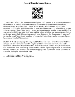 Dns, A Domain Name System
2.1.2 DNS SPOOFING: DNS is a Domain Name System. DNS contains all IP addresses and name of
the websites in its database in the form of records called resource records and are placed in the
hierarchal manner. DNS spoofing is a similar type of MITMA when compared to ARP cache
poisoning. DNS spoofing is a technique used by hackers to provide false DNS information to the host
while accessing a website. When users try to gain access to a particular website, a request will be first
sent out the local DNS server for the IP address of the website which the user wants to access. Once it
receives the request the DNS server does a search in the database to find the particular IP address of
the website, once if identifies the ip address of the website it immediately send a response to the user
browser regarding the IP information.
FIGURE 2: DNS Request Query If the requested IP address is not found in the database of the DNS
server, it will then forward the request to a higher level DNS server in the hierarchy. It is due the
hierarchical nature of the DNS structure of the internet, DNS server need the ability to communicate
with each other in order to find the ip addresses of the websites requested by the users. It is reasonable
to expect the local DNS server to know the name mapping to the local intranet server. It is termed as
Recursion, the request from one local DNS
... Get more on HelpWriting.net ...
 