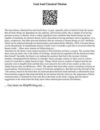 God And Classical Theism
The term theism, obtained from the Greek theos, or god , typically refers to belief in God, the notion
that all finite things are dependent on one supreme, self existent reality who is spoken of as having
personal essence or identity. God is widely regarded to have attributes that human beings are also
capable of emulating. In classical theism, God is described as having attributes such as goodness, love,
grace, compassion, and other personal attributes that are common to human beings as well. Attributes
which can be enhanced through our determination and responsibility (Mackie, 1983). Classical theism
can be identified by its fundamental articles of faith: First, it includes a god who is involved within the
human world ... Show more content on Helpwriting.net ...
Alternatively, the theist s more typical assertion is that God does not have a creator. The assertion that
there exists an entity who is the author of all things, should also be regarded with the distinction other
than himself. Secondly, the theist is not making the assertion that God is the inventor of prime
numbers, interpropositional relations or concepts. Some concepts, notions or ideas exist as a direct
result of a need that is simply based on logic. Things which exist as a matter of logical need do not
typically exist in tangible form and that they exist cannot be the work of any creator; as they exist
simply because they are (Robinson, 1963). The opinion that God solely causes everything is known as
occasionalism. Occasionalism is a version of Cartesian metaphysics, that thrived in the last half of the
17th century, based on the belief that all communication between mind and body is arbitrated by God.
Occasionalism suggests that mind and body do not interact directly, however, the impression of direct
communication is sustained by God, who drives the body on the mind s urging and who places
suggestions in the mind when the body meets other material provocations (Swinburne,
... Get more on HelpWriting.net ...
 