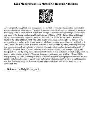 Lean Management Is A Method Of Running A Business
According to (Rouse, 2013), lean management is a method of running a business that supports the
concept of constant improvement. Therefore, lean management is a long term approach to work that
thoroughly seeks to achieve small, incremental changes in processes in order to improve efficiency
and quality. The theory was first established between 1948 and 1975 by Taiichi Ohno and Shigeo
Shingo the two Japanese engineers (Arnheiter and Maleyeff, 2005). But the method was initially
found in the works of Henry Ford, who Ohno greatly appreciated and studied Ford because of his
accomplishments and the reduction of waste at early Ford assembly plants (Arnheiter and Maleyeff,
2005). Thus Lean management eliminates all forms of waste, decreasing errors, shrinking inventory
and ordering or supplying parts just in time, therefore decreasing warehousing costs. (Rand, 2013)
identified the seven forms of waste, including waste in unnecessary motion, over processing and
transportation. Thus by doing this it will saves the business money and allows workers to pay attention
to more value creating activities. There are four main principles of lean which are (Rouse, 2013)
firstly defining the value from the perspective of the end customer, identifying each steps in a business
process and eliminating non value activities, making the value creating steps occur in tight sequence
and then finally repeating the first three steps on a constantly basis until all the waste has been
eliminated. The
... Get more on HelpWriting.net ...
 