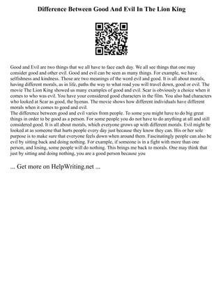 Difference Between Good And Evil In The Lion King
Good and Evil are two things that we all have to face each day. We all see things that one may
consider good and other evil. Good and evil can be seen as many things. For example, we have
selfishness and kindness. Those are two meanings of the word evil and good. It is all about morals,
having different morals, as in life, paths the way to what road you will travel down, good or evil. The
movie The Lion King showed us many examples of good and evil. Scar is obviously a choice when it
comes to who was evil. You have your considered good characters in the film. You also had characters
who looked at Scar as good, the hyenas. The movie shows how different individuals have different
morals when it comes to good and evil.
The difference between good and evil varies from people. To some you might have to do big great
things in order to be good as a person. For some people you do not have to do anything at all and still
considered good. It is all about morals, which everyone grows up with different morals. Evil might be
looked at as someone that hurts people every day just because they know they can. His or her sole
purpose is to make sure that everyone feels down when around them. Fascinatingly people can also be
evil by sitting back and doing nothing. For example, if someone is in a fight with more than one
person, and losing, some people will do nothing. This brings me back to morals. One may think that
just by sitting and doing nothing, you are a good person because you
... Get more on HelpWriting.net ...
 