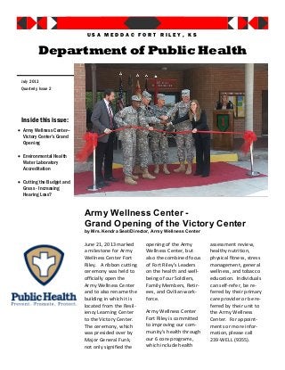 Army Wellness Center -
Grand Opening of the Victory Center
by Mrs. Kendra Seat/Director, Army Wellness Center
June 21, 2013 marked
a milestone for Army
Wellness Center Fort
Riley. A ribbon cutting
ceremony was held to
officially open the
Army Wellness Center
and to also rename the
building in which it is
located from the Resil-
iency Learning Center
to the Victory Center.
The ceremony, which
was presided over by
Major General Funk,
not only signified the
opening of the Army
Wellness Center, but
also the combined focus
of Fort Riley’s Leaders
on the health and well-
being of our Soldiers,
Family Members, Retir-
ees, and Civilian work-
force.
Army Wellness Center
Fort Riley is committed
to improving our com-
munity’s health through
our 6 core programs,
which include health
assessment review,
healthy nutrition,
physical fitness, stress
management, general
wellness, and tobacco
education. Individuals
can self-refer, be re-
ferred by their primary
care provider or be re-
ferred by their unit to
the Army Wellness
Center. For appoint-
ments or more infor-
mation, please call
239-WELL (9355).
Inside this issue:
 Army Wellness Center—
Victory Center’s Grand
Opening
 Environmental Health
Water Laboratory
Accreditation
 Cutting the Budget and
Grass - Increasing
Hearing Loss?
Department of Public Health
Quarterly, Issue 2
July 2013
U S A M E D D A C F O R T R I L E Y , K S
 