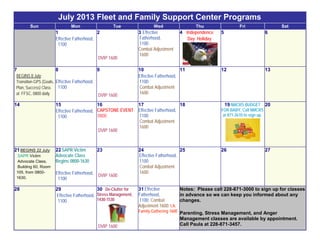 July 2013 Fleet and Family Support Center Programs
Sun Mon Tue Wed Thu Fri Sat
1
Effective Fatherhood,
1100
2
DVIP 1600
3 Effective
Fatherhood,
1100
Combat Adjustment
1600
4 Independence
Day Holiday
5 6
7
BEGINS 8 July:
Transition GPS (Goals,
Plan, Success) Class
at FFSC, 0800 daily.
8
Effective Fatherhood,
1100
9
DVIP 1600
10
Effective Fatherhood,
1100
Combat Adjustment
1600
11 12 13
14 15
Effective Fatherhood,
1100
16
CAPSTONE EVENT
0800
DVIP 1600
17
Effective Fatherhood,
1100
Combat Adjustment
1600
18 19 NMCRS BUDGET
FOR BABY, Call NMCRS
at 871-2610 to sign up.
20
21 BEGINS 22 July:
SAPR Victim
Advocate Class,
Building 60, Room
105, from 0800-
1630.
22 SAPR Victim
Advocate Class
Begins 0800-1630
Effective Fatherhood,
1100
23
DVIP 1600
24
Effective Fatherhood,
1100
Combat Adjustment
1600
25 26 27
28 29
Effective Fatherhood,
1100
30 De-Clutter for
Stress Management,
1430-1530
DVIP 1600
31 Effective
Fatherhood,
1100; Combat
Adjustment 1600; I.A.
Family Gathering 1600
Notes: Please call 228-871-3000 to sign up for classes
in advance so we can keep you informed about any
changes.
Parenting, Stress Management, and Anger
Management classes are available by appointment.
Call Paula at 228-871-3457.
 