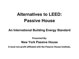 Alternatives to LEED:
Passive House
An International Building Energy Standard
Presented By:
New York Passive House
A local non-profit affiliated with the Passive House Institute.
 