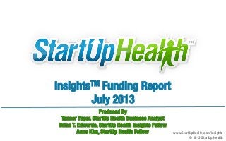 InsightsTM Funding Report
July 2013	
  
Produced By
Tanner Yager, StartUp Health Business Analyst
Brian T. Edwards, StartUp Health Insights Fellow
Anne Kim, StartUp Health Fellow
 www.StartUpHealth.com/insights 
© 2013 StartUp Health 
 