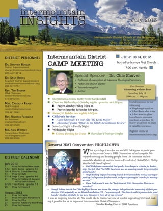 INSIGHTS
DISTRICT PERSONNEL
DR. STEPHEN BORGER
District Superintendent
sborger@intermountaindistrict.org
208.467.3714
DR. STAN RODES
Assistant District Superintendent
srodes@intermountaindistrict.org
208.467.3714
REV. TIM BREWER
SDMI Chairman
tbrewer@ontarioﬁrst.org
541.889.2155
MRS. CAROLITA FRALEY
NMI President
carolitafraley@gmail.com
208.461.9063
REV. RICHARD VASQUEZ
NYI President
snumacl@gmail.com
208.249.0520
MR. RICK WAITLEY
Camps Board Chairman
rick@amgidaho.com
208.888.0988
intermountain
July 2013
Intermountain DistrictIntermountain District
CAMP MEETINGCAMP MEETING
Special Speaker - Dr. Chic ShaverDr. Chic Shaver
Professor of evangelism at Nazarene Theological Seminary•
Pastor and church planter•
Tenured evangelist•
Author•
JULY 10-14, 2013JULY 10-14, 2013
hosted by Nampa First Church
7:00 p.m. nightly
Inspirational Music led by Steve Kuykendall
Choir on Wednesday & Sunday nights - practice at 6:30 p.m.
Prayer Monday-Friday 7:00 a.m.
Prayer Saturday & Sunday 6:30 p.m.
Nursery & Toddler care nightly 6:30 p.m.
Children’s Services
Carol Schroeder: 4-6 year-olds “The Lord’s Prayer”
Elementary grades “What’s in the Bible? Old Testament Review”
Saturday Night is Family Night
Wednesday Night
Cosmic Bowling for Teens
DISTRICT CALENDAR
July 2013
7 Pray for Boise New Hope
8-12 Girls Camp - grades 4-6
10-14 District Camp Meeting
14 Pray for Buhl
15-19 Boys Camp - grades 4-6
21 Pray for Caldwell Canyon
Hill & Ustick Road
22-26 Teen Camp - grades 7-8
28 Pray for Council
August 2013
4 Pray for Eagle
11 Pray for Elgin Harvester’s
18 Pray for Elko
22 District Advisory Board Mtg
25 Pray for Emmett
00 pp m
Free Seminar
Witnessing without Fear
Saturday, July 13
9:00 a.m. - 1:00 p.m.
Fearful responses for not
witnessing:
People might reject me•
I don’t know what to say•
I don’t want to offend•
Learn how to overcome
your fears as you hear Dr.
Shaver speak from his years
of valuable experience.
Register online at
intermountaindistrict.org
General NMI Convention HIGHLIGHTSGeneral NMI Convention HIGHLIGHTS
What a privilege it was for me and all 12 delegates to participate
in the recent General NMI Convention in Indianapolis. We
enjoyed meeting and hearing people from 159 countries and wit-
nessed the election of our first man as President of Global NMI, Phillip
Weatherhill from England.
Gail Zickefoose commented that gender is no longer a criteria for leader-•
ship. She felt that “the NMI Luncheon was an amazing model for praying for
global needs.”
Hugh Friberg enjoyed meeting friends from around the world, hearing re-•
ports of God’s passion for the world, and participating in “wonderful worship
services.”
Dave Fraley said it was the “best General NMI Convention I have ever•
attended!”
Sheryl Tedder shared that “the highlight for me was to see the younger delegation take ownership of their pas-•
sion for NMI, especially as we debated resolution #13. I’m encouraged. The church and it’s passion is in good
hands! Another highlight for me were the reports from all of our regions.”
It was an inspiring time for all. We would like to thank everyone of you for supporting NMI and mak-
ing it possible for us to represent Intermountain District Nazarenes.
Carolita Fraley, District NMI President
“GiantGlobeinGAWorshipCenter”
Root Beer Floats for Singles
Intermountain District Church of the Nazarene
PO Box 1159 Nampa, ID 83653
Ofﬁce: 208.467.3714 Fax: 208.467.1125
Email: intermountain@intermountaindistrict.org
Website: www.intermountaindistrict.org
 